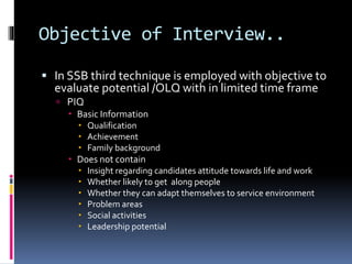 Objective of Interview..
 In SSB third technique is employed with objective to
evaluate potential /OLQ with in limited ti...