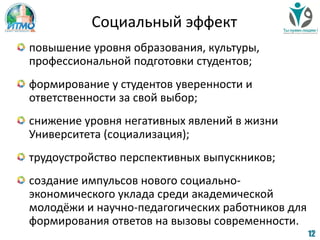 Социальный эффект
повышение уровня образования, культуры,
профессиональной подготовки студентов;
формирование у студентов уверенности и
ответственности за свой выбор;
снижение уровня негативных явлений в жизни
Университета (социализация);
трудоустройство перспективных выпускников;
создание импульсов нового социально-
экономического уклада среди академической
молодёжи и научно-педагогических работников для
формирования ответов на вызовы современности.
12
 