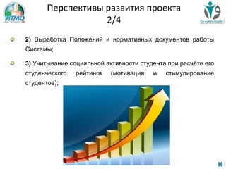14
2) Выработка Положений и нормативных документов работы
Системы;
3) Учитывание социальной активности студента при расчѐте его
студенческого рейтинга (мотивация и стимулирование
студентов);
Перспективы развития проекта
2/4
 