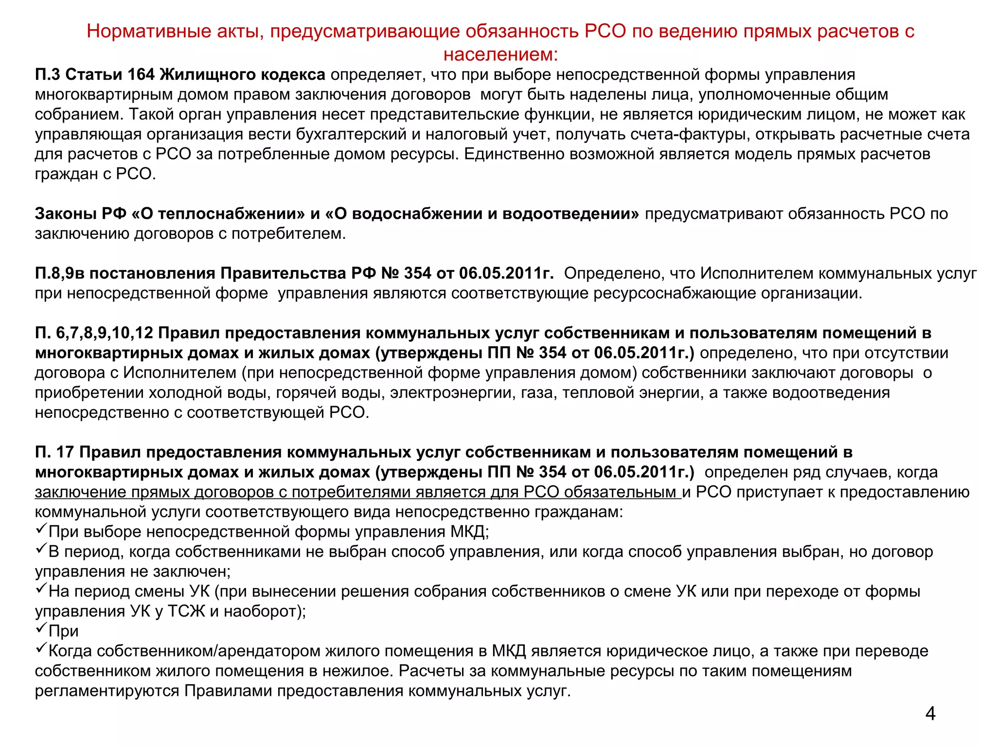 4
Нормативные акты, предусматривающие обязанность РСО по ведению прямых расчетов с
населением:
П.3 Статьи 164 Жилищного кодекса определяет, что при выборе непосредственной формы управления
многоквартирным домом правом заключения договоров могут быть наделены лица, уполномоченные общим
собранием. Такой орган управления несет представительские функции, не является юридическим лицом, не может как
управляющая организация вести бухгалтерский и налоговый учет, получать счета-фактуры, открывать расчетные счета
для расчетов с РСО за потребленные домом ресурсы. Единственно возможной является модель прямых расчетов
граждан с РСО.
Законы РФ «О теплоснабжении» и «О водоснабжении и водоотведении» предусматривают обязанность РСО по
заключению договоров с потребителем.
П.8,9в постановления Правительства РФ № 354 от 06.05.2011г. Определено, что Исполнителем коммунальных услуг
при непосредственной форме управления являются соответствующие ресурсоснабжающие организации.
П. 6,7,8,9,10,12 Правил предоставления коммунальных услуг собственникам и пользователям помещений в
многоквартирных домах и жилых домах (утверждены ПП № 354 от 06.05.2011г.) определено, что при отсутствии
договора с Исполнителем (при непосредственной форме управления домом) собственники заключают договоры о
приобретении холодной воды, горячей воды, электроэнергии, газа, тепловой энергии, а также водоотведения
непосредственно с соответствующей РСО.
П. 17 Правил предоставления коммунальных услуг собственникам и пользователям помещений в
многоквартирных домах и жилых домах (утверждены ПП № 354 от 06.05.2011г.) определен ряд случаев, когда
заключение прямых договоров с потребителями является для РСО обязательным и РСО приступает к предоставлению
коммунальной услуги соответствующего вида непосредственно гражданам:
При выборе непосредственной формы управления МКД;
В период, когда собственниками не выбран способ управления, или когда способ управления выбран, но договор
управления не заключен;
На период смены УК (при вынесении решения собрания собственников о смене УК или при переходе от формы
управления УК у ТСЖ и наоборот);
При
Когда собственником/арендатором жилого помещения в МКД является юридическое лицо, а также при переводе
собственником жилого помещения в нежилое. Расчеты за коммунальные ресурсы по таким помещениям
регламентируются Правилами предоставления коммунальных услуг.
 