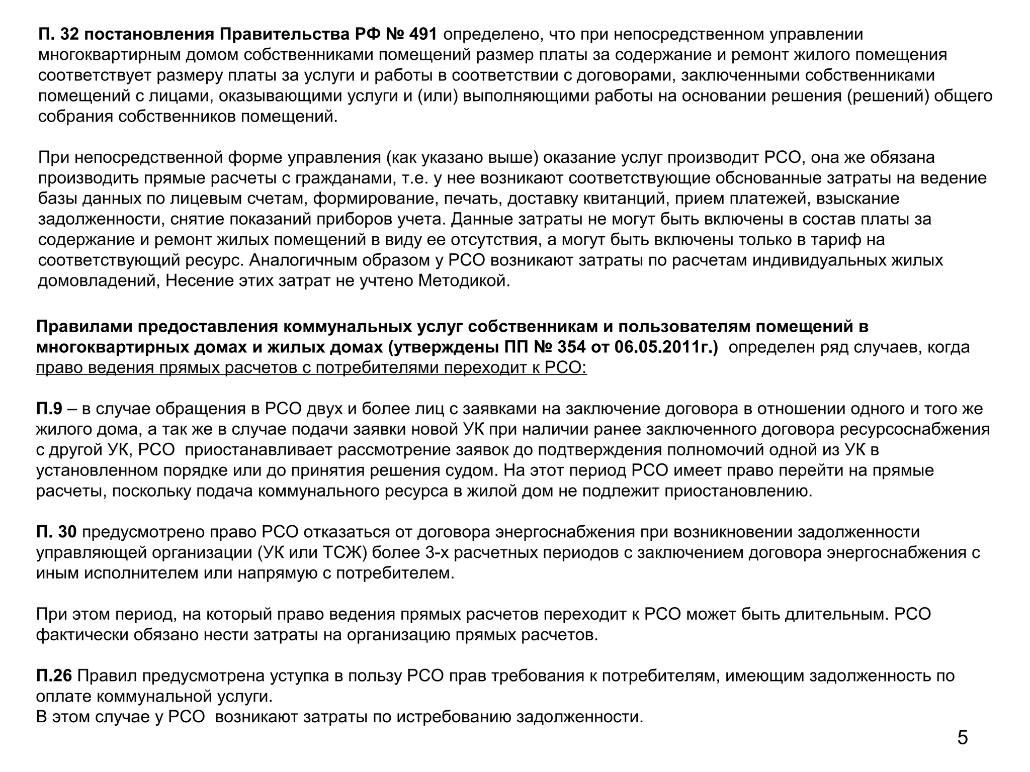 5
Правилами предоставления коммунальных услуг собственникам и пользователям помещений в
многоквартирных домах и жилых домах (утверждены ПП № 354 от 06.05.2011г.) определен ряд случаев, когда
право ведения прямых расчетов с потребителями переходит к РСО:
П.9 – в случае обращения в РСО двух и более лиц с заявками на заключение договора в отношении одного и того же
жилого дома, а так же в случае подачи заявки новой УК при наличии ранее заключенного договора ресурсоснабжения
с другой УК, РСО приостанавливает рассмотрение заявок до подтверждения полномочий одной из УК в
установленном порядке или до принятия решения судом. На этот период РСО имеет право перейти на прямые
расчеты, поскольку подача коммунального ресурса в жилой дом не подлежит приостановлению.
П. 30 предусмотрено право РСО отказаться от договора энергоснабжения при возникновении задолженности
управляющей организации (УК или ТСЖ) более 3-х расчетных периодов с заключением договора энергоснабжения с
иным исполнителем или напрямую с потребителем.
При этом период, на который право ведения прямых расчетов переходит к РСО может быть длительным. РСО
фактически обязано нести затраты на организацию прямых расчетов.
П.26 Правил предусмотрена уступка в пользу РСО прав требования к потребителям, имеющим задолженность по
оплате коммунальной услуги.
В этом случае у РСО возникают затраты по истребованию задолженности.
П. 32 постановления Правительства РФ № 491 определено, что при непосредственном управлении
многоквартирным домом собственниками помещений размер платы за содержание и ремонт жилого помещения
соответствует размеру платы за услуги и работы в соответствии с договорами, заключенными собственниками
помещений с лицами, оказывающими услуги и (или) выполняющими работы на основании решения (решений) общего
собрания собственников помещений.
При непосредственной форме управления (как указано выше) оказание услуг производит РСО, она же обязана
производить прямые расчеты с гражданами, т.е. у нее возникают соответствующие обснованные затраты на ведение
базы данных по лицевым счетам, формирование, печать, доставку квитанций, прием платежей, взыскание
задолженности, снятие показаний приборов учета. Данные затраты не могут быть включены в состав платы за
содержание и ремонт жилых помещений в виду ее отсутствия, а могут быть включены только в тариф на
соответствующий ресурс. Аналогичным образом у РСО возникают затраты по расчетам индивидуальных жилых
домовладений, Несение этих затрат не учтено Методикой.
 