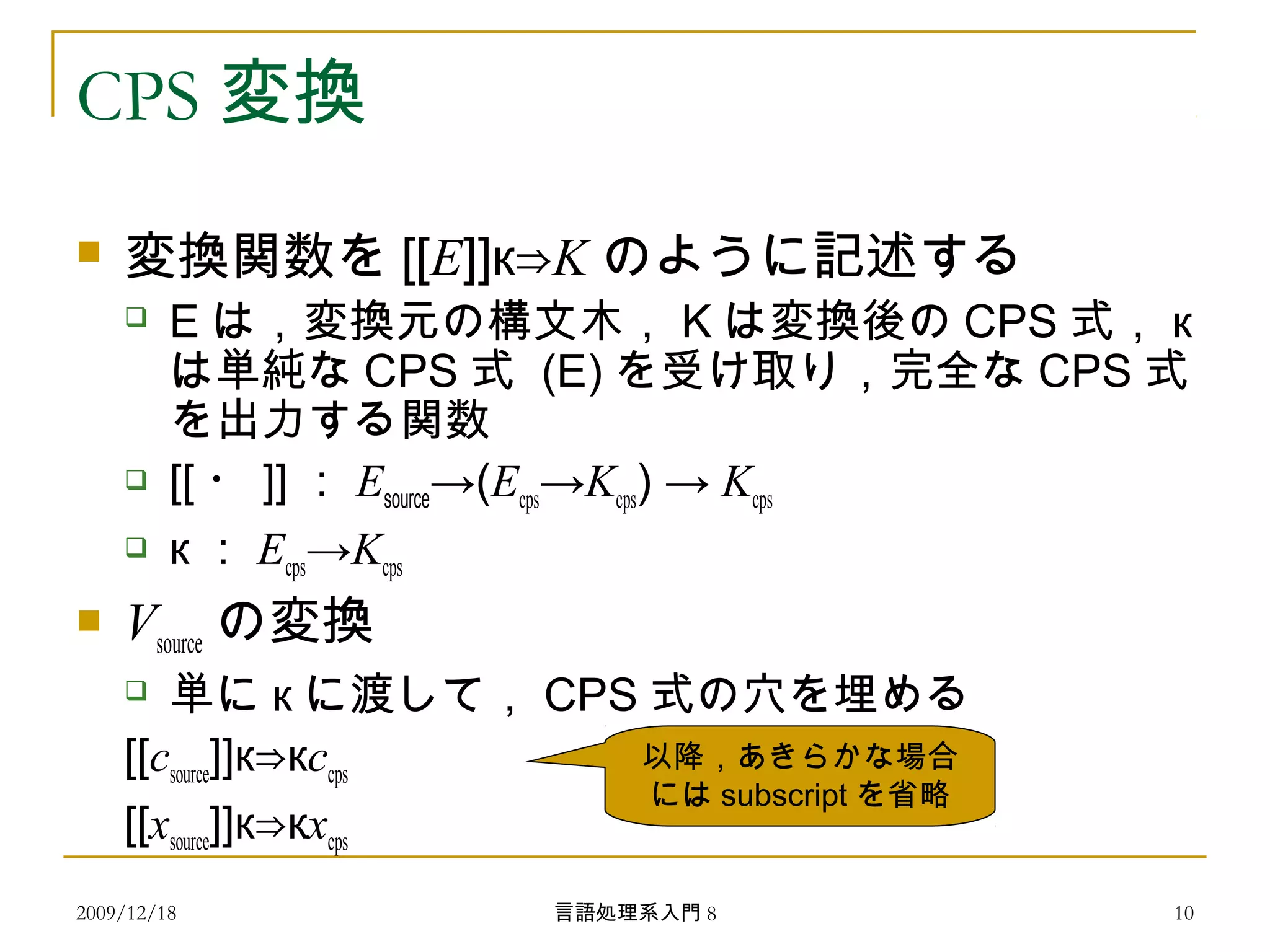 CPS 変換
 変換関数を [[E]]к⇒K のように記述する
 E は，変換元の構文木， K は変換後の CPS 式， к
は単純な CPS 式 (E) を受け取り，完全な CPS 式
を出力する関数
 [[ ・ ]] ： Esource→(Ecps→Kcps) → Kcps
 к ： Ecps→Kcps
 Vsource の変換
 単に к に渡して， CPS 式の穴を埋める
[[csource]]к к⇒ ccps
[[xsource]]к к⇒ xcps
以降，あきらかな場合
には subscript を省略
2009/12/18 10言語処理系入門 8
 