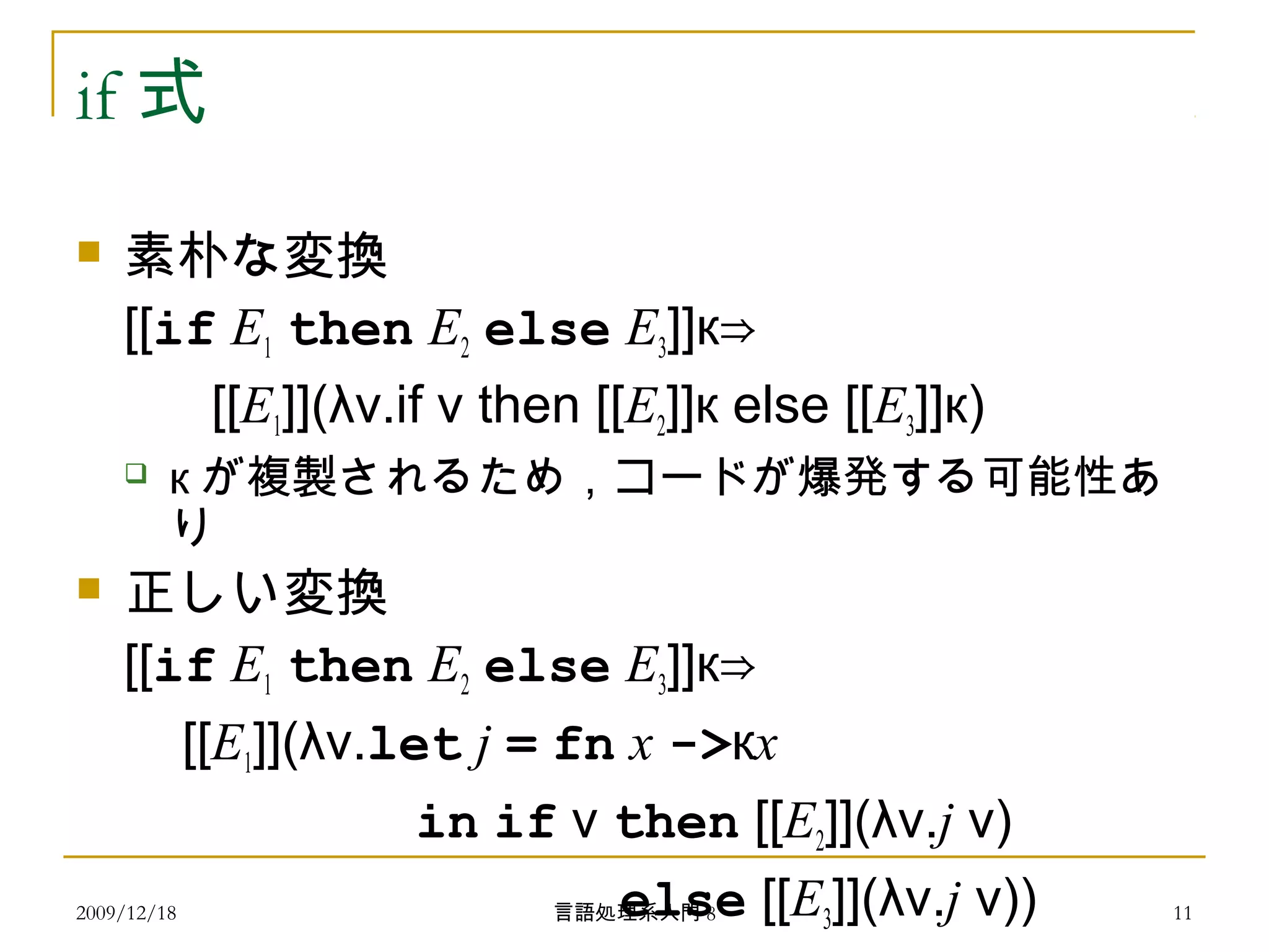 if 式
 素朴な変換
[[if E1 then E2 else E3]]к⇒
[[E1]](λv.if v then [[E2]]к else [[E3]]к)
 к が複製されるため，コードが爆発する可能性あ
り
 正しい変換
[[if E1 then E2 else E3]]к⇒
[[E1]](λv.let j = fn x ->кx
in if v then [[E2]](λv.j v)
else [[E3]](λv.j v))2009/12/18 11言語処理系入門 8
 