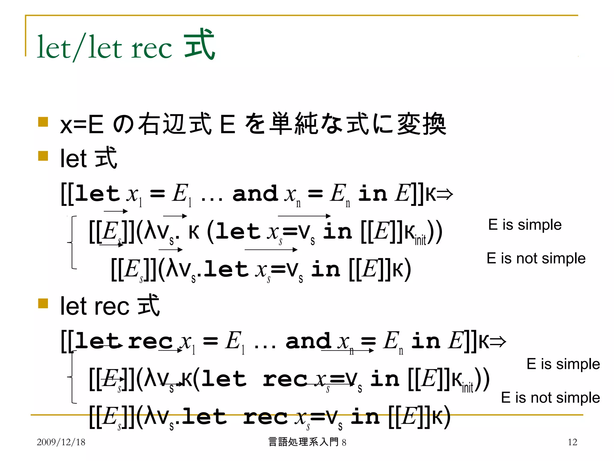 let/let rec 式
 x=E の右辺式 E を単純な式に変換
 let 式
[[let x1 = E1 … and xn = En in E]]к⇒
[[Es]](λvs. к (let xs=vs in [[E]]кinit)) 　
　 [[Es]](λvs.let xs=vs in [[E]]к)
 let rec 式
[[let rec x1 = E1 … and xn = En in E]]к⇒
[[Es]](λvs.к(let rec xs=vs in [[E]]кinit))
[[Es]](λvs.let rec xs=vs in [[E]]к)
2009/12/18 12言語処理系入門 8
E is simple
E is not simple
E is simple
E is not simple
 