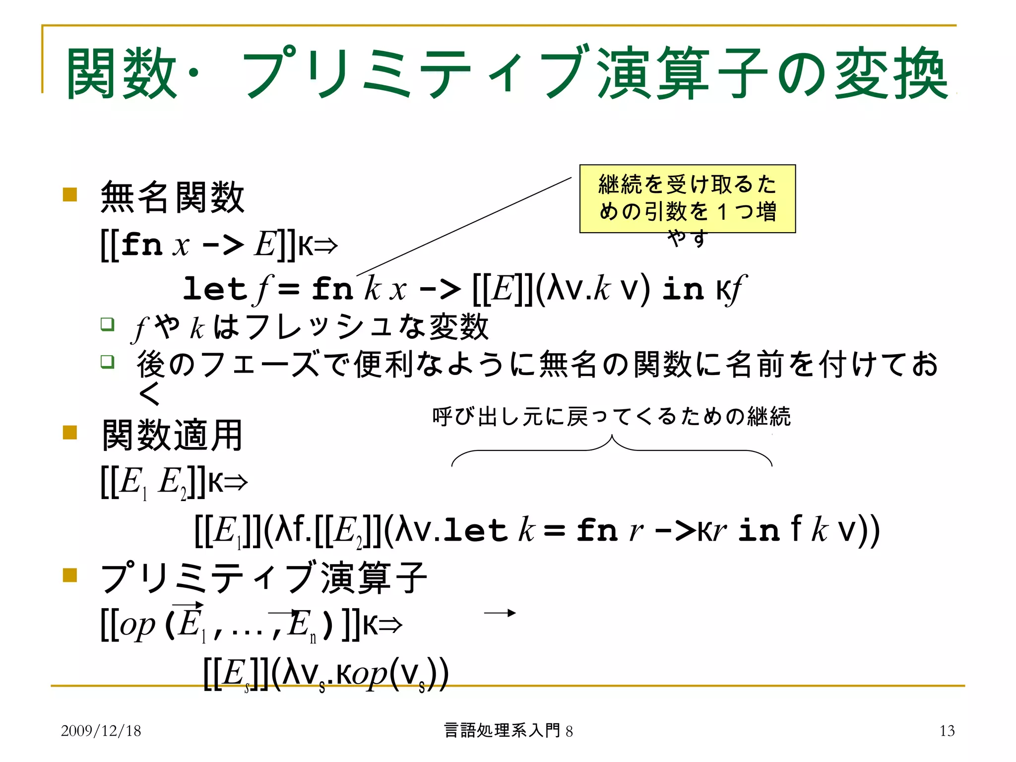 関数・プリミティブ演算子の変換
 無名関数
[[fn x -> E]]к⇒
　　 let f = fn k x -> [[E]](λv.k v) in кf
 f や k はフレッシュな変数
 後のフェーズで便利なように無名の関数に名前を付けてお
く
 関数適用
[[E1 E2]]к⇒
　　 [[E1]](λf.[[E2]](λv.let k = fn r ->кr in f k v))
 プリミティブ演算子
[[op(E1,…,En)]]к⇒
　　 [[Es]](λvs.кop(vs))
呼び出し元に戻ってくるための継続
継続を受け取るた
めの引数を１つ増
やす
2009/12/18 13言語処理系入門 8
 
