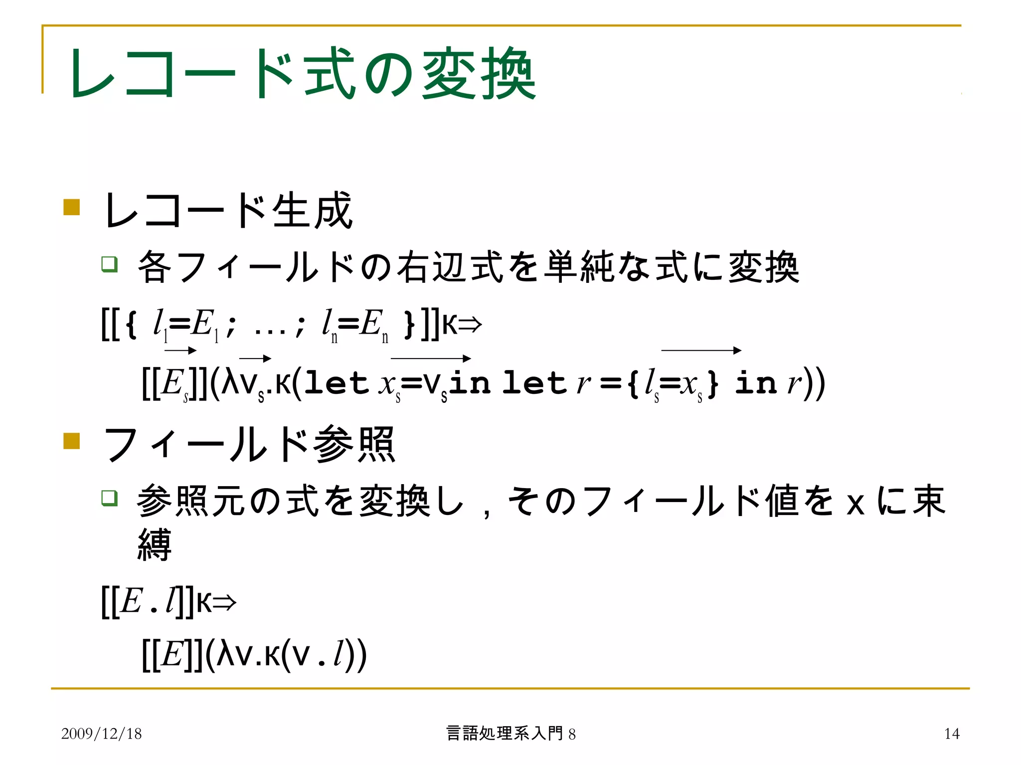 レコード式の変換
 レコード生成
 各フィールドの右辺式を単純な式に変換
[[{ l1=E1; …; ln=En }]]к⇒
[[Es]](λvs.к(let xs=vsin let r ={ls=xs} in r))
 フィールド参照
 参照元の式を変換し，そのフィールド値を x に束
縛
[[E.l]]к⇒
[[E]](λv.к(v.l))
2009/12/18 14言語処理系入門 8
 