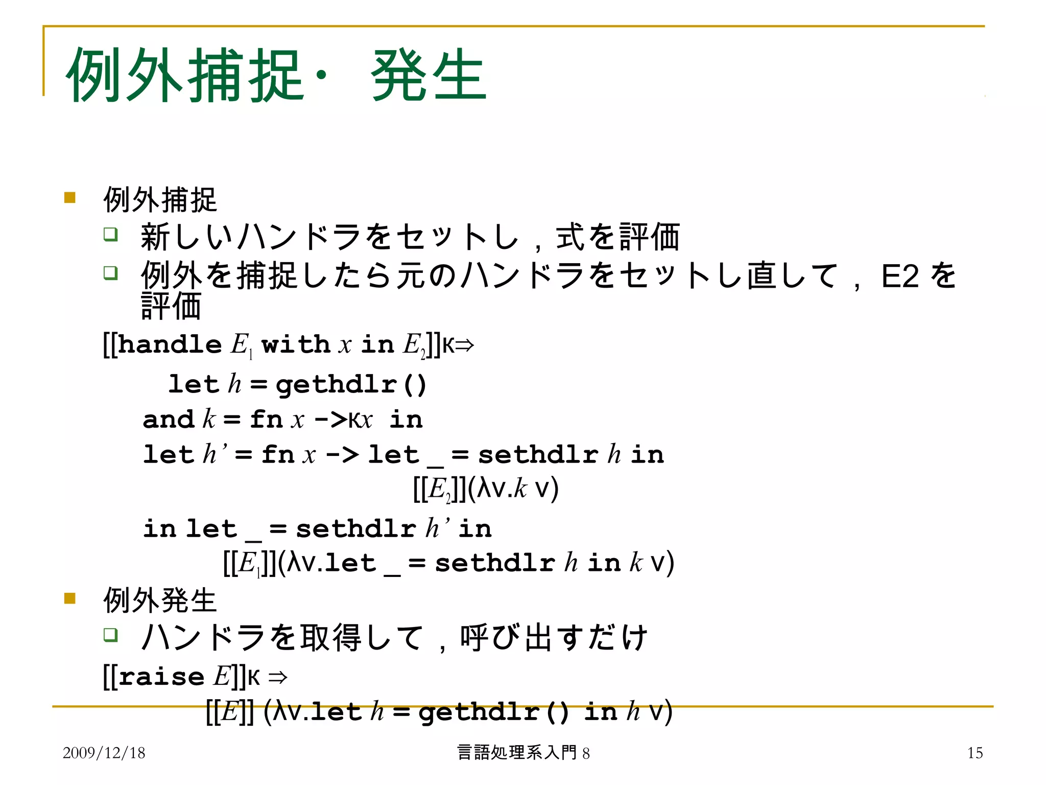例外捕捉・発生
 例外捕捉
 新しいハンドラをセットし，式を評価
 例外を捕捉したら元のハンドラをセットし直して， E2 を
評価
[[handle E1 with x in E2]]к⇒
　　 let h = gethdlr()
and k = fn x ->кx in
let h’ = fn x -> let _ = sethdlr h in
[[E2]](λv.k v)
in let _ = sethdlr h’ in
[[E1]](λv.let _ = sethdlr h in k v)
 例外発生
 ハンドラを取得して，呼び出すだけ
[[raise E]]к ⇒
　　　　 [[E]] (λv.let h = gethdlr() in h v)
2009/12/18 15言語処理系入門 8
 