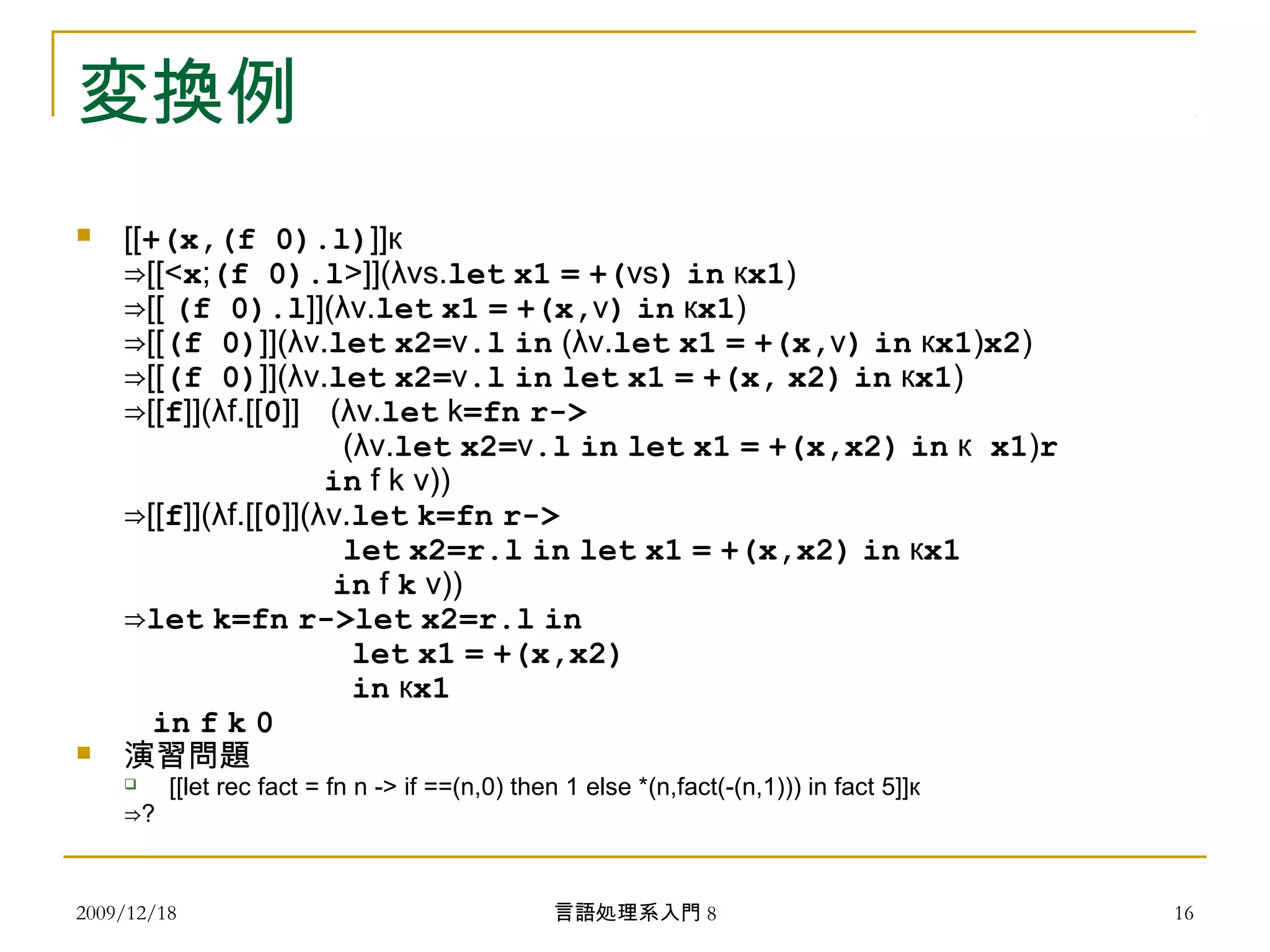 変換例
 [[+(x,(f 0).l)]]к
⇒[[<x;(f 0).l>]](λvs.let x1 = +(vs) in кx1)
⇒[[ (f 0).l]](λv.let x1 = +(x,v) in кx1)
⇒[[(f 0)]](λv.let x2=v.l in (λv.let x1 = +(x,v) in кx1)x2)
⇒[[(f 0)]](λv.let x2=v.l in let x1 = +(x, x2) in кx1)
⇒[[f]](λf.[[0]] (λv.let k=fn r->
(λv.let x2=v.l in let x1 = +(x,x2) in к x1)r
in f k v))
⇒[[f]](λf.[[0]](λv.let k=fn r->
let x2=r.l in let x1 = +(x,x2) in кx1
in f k v))
⇒let k=fn r->let x2=r.l in
let x1 = +(x,x2)
in кx1
in f k 0
 演習問題
 [[let rec fact = fn n -> if ==(n,0) then 1 else *(n,fact(-(n,1))) in fact 5]]к
⇒?
2009/12/18 16言語処理系入門 8
 