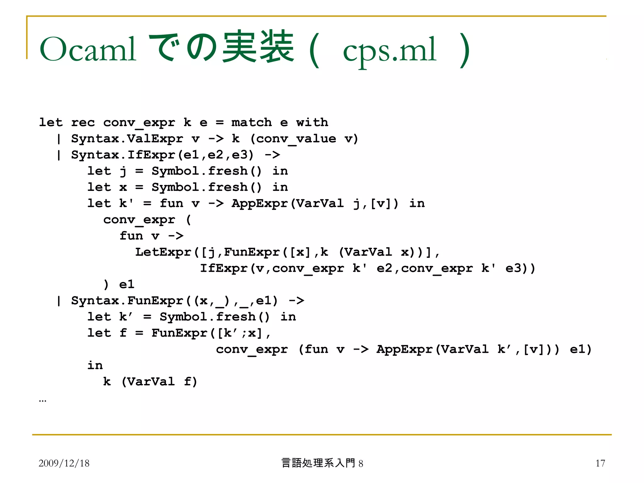 Ocaml での実装（ cps.ml ）
let rec conv_expr k e = match e with
| Syntax.ValExpr v -> k (conv_value v)
| Syntax.IfExpr(e1,e2,e3) ->
let j = Symbol.fresh() in
let x = Symbol.fresh() in
let k' = fun v -> AppExpr(VarVal j,[v]) in
conv_expr (
fun v ->
LetExpr([j,FunExpr([x],k (VarVal x))],
IfExpr(v,conv_expr k' e2,conv_expr k' e3))
) e1
| Syntax.FunExpr((x,_),_,e1) ->
let k’ = Symbol.fresh() in
let f = FunExpr([k’;x],
conv_expr (fun v -> AppExpr(VarVal k’,[v])) e1)
in
k (VarVal f)
…
2009/12/18 17言語処理系入門 8
 