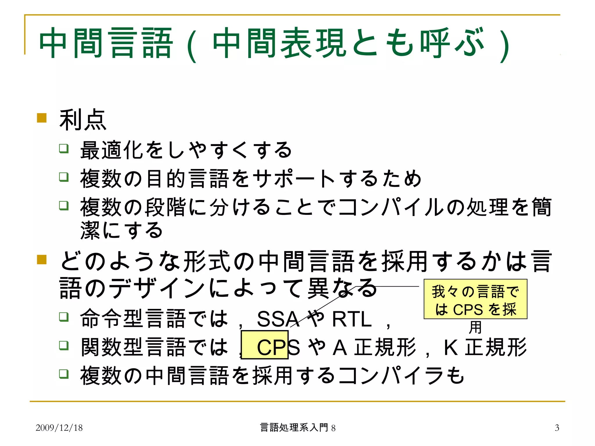 中間言語（中間表現とも呼ぶ）
 利点
 最適化をしやすくする
 複数の目的言語をサポートするため
 複数の段階に分けることでコンパイルの処理を簡
潔にする
 どのような形式の中間言語を採用するかは言
語のデザインによって異なる
 命令型言語では， SSA や RTL ，
 関数型言語では， CPS や A 正規形， K 正規形
 複数の中間言語を採用するコンパイラも
我々の言語で
は CPS を採
用
2009/12/18 3言語処理系入門 8
 