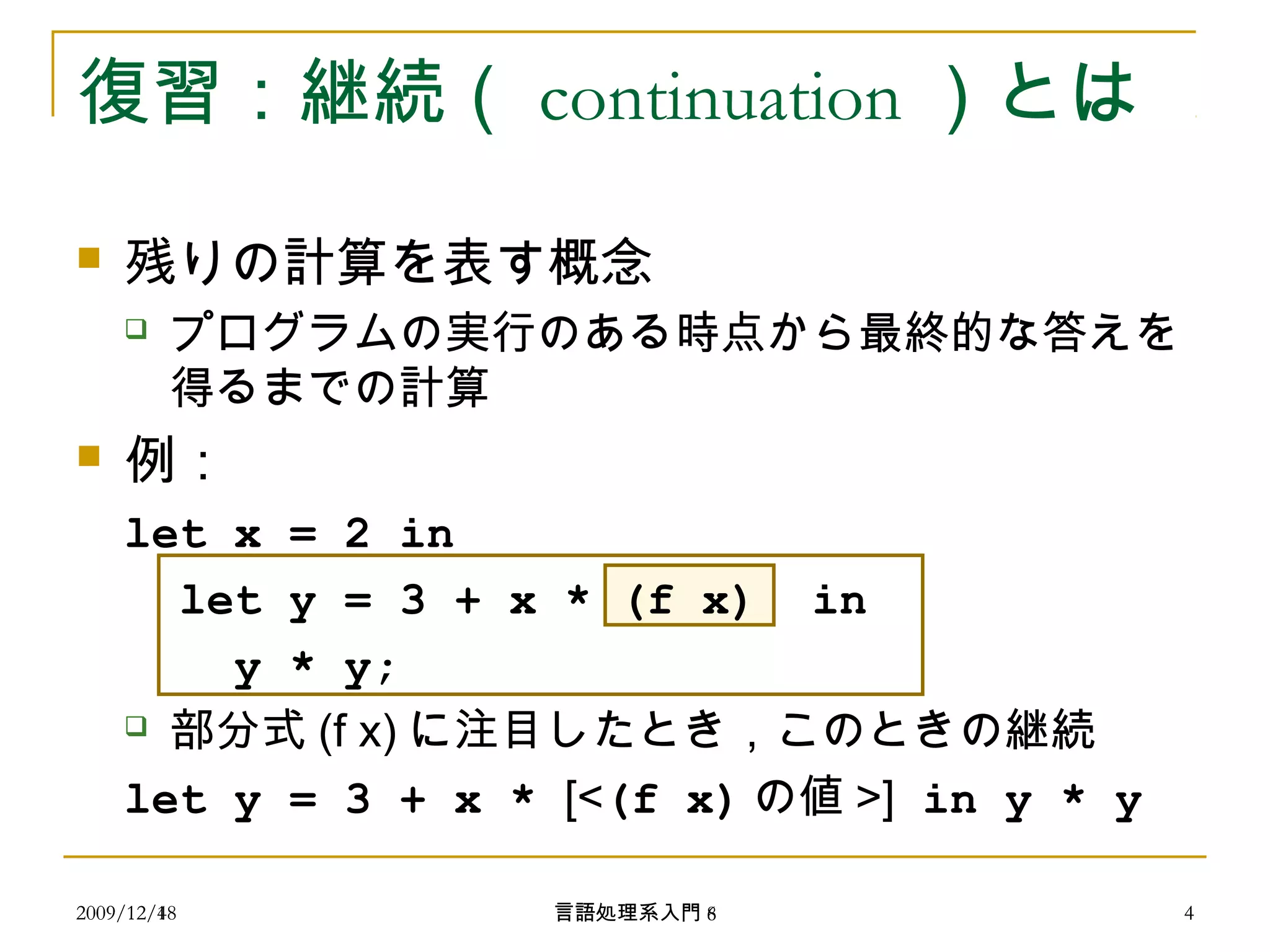 復習：継続（ continuation ）とは
 残りの計算を表す概念
 プログラムの実行のある時点から最終的な答えを
得るまでの計算
 例：
let x = 2 in
let y = 3 + x * (f x) in
y * y;
 部分式 (f x) に注目したとき，このときの継続
let y = 3 + x * [<(f x) の値 >] in y * y
2009/12/4 4言語処理系入門 62009/12/18 4言語処理系入門 8
 