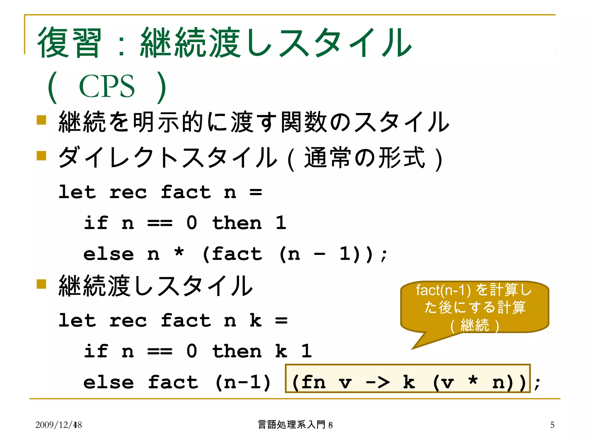 復習：継続渡しスタイル
（ CPS ）
 継続を明示的に渡す関数のスタイル
 ダイレクトスタイル（通常の形式）
let rec fact n =
if n == 0 then 1
else n * (fact (n – 1));
 継続渡しスタイル
let rec fact n k =
if n == 0 then k 1
else fact (n-1) (fn v -> k (v * n));
fact(n-1) を計算し
た後にする計算
（継続）
2009/12/4 5言語処理系入門 62009/12/18 5言語処理系入門 8
 