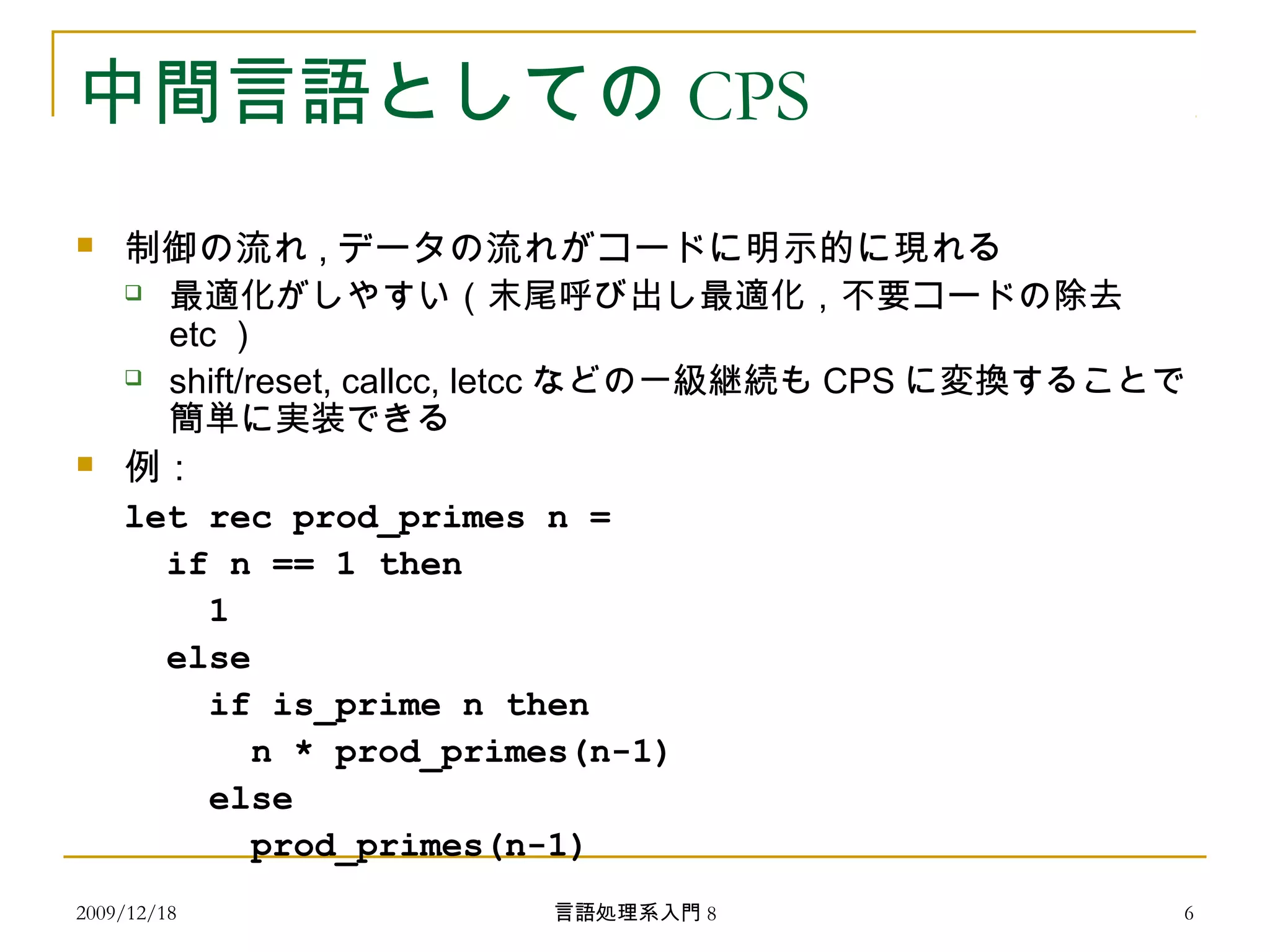 中間言語としての CPS
 制御の流れ , データの流れがコードに明示的に現れる
 最適化がしやすい（末尾呼び出し最適化，不要コードの除去
etc ）
 shift/reset, callcc, letcc などの一級継続も CPS に変換することで
簡単に実装できる
 例：
let rec prod_primes n =
if n == 1 then
1
else
if is_prime n then
n * prod_primes(n-1)
else
prod_primes(n-1)
2009/12/18 6言語処理系入門 8
 
