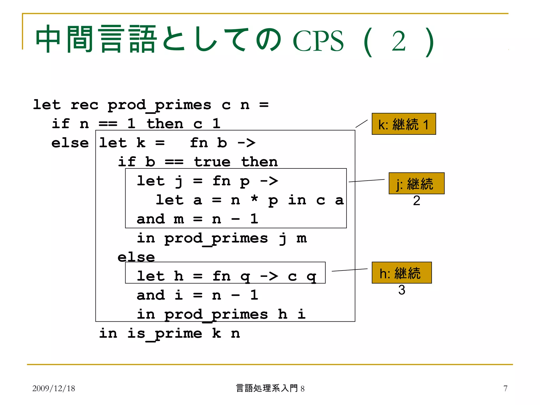 中間言語としての CPS （ 2 ）
let rec prod_primes c n =
if n == 1 then c 1
else let k = 　 fn b ->
if b == true then
let j = fn p ->
let a = n * p in c a
and m = n – 1
in prod_primes j m
else
let h = fn q -> c q
and i = n – 1
in prod_primes h i
in is_prime k n
k: 継続 1
j: 継続
2
h: 継続
3
2009/12/18 7言語処理系入門 8
 