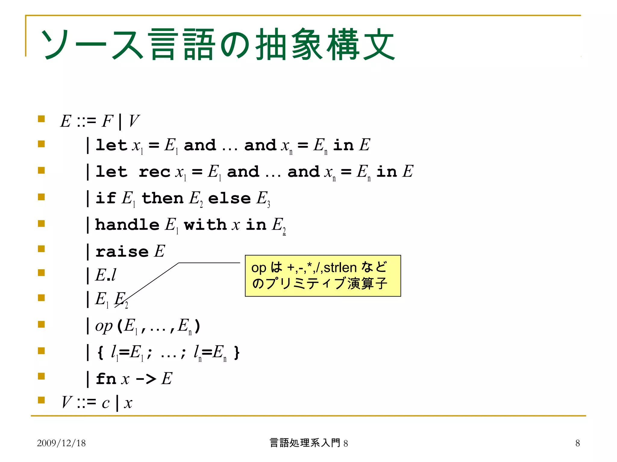 ソース言語の抽象構文
 E ::= F | V
 | let x1 = E1 and … and xn = En in E
 | let rec x1 = E1 and … and xn = En in E
 | if E1 then E2 else E3
 | handle E1 with x in E2
 | raise E
 | E.l
 | E1 E2
 | op(E1,…,En )
 | { l1=E1; …; ln=En }
 | fn x -> E
 V ::= c | x
op は +,-,*,/,strlen など
のプリミティブ演算子
2009/12/18 8言語処理系入門 8
 