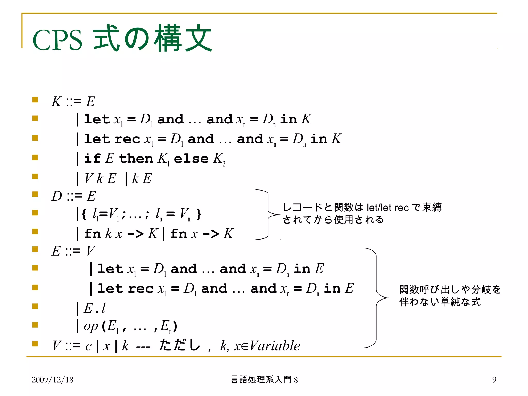 CPS 式の構文
 K ::= E
 | let x1 = D1 and … and xn = Dn in K
 | let rec x1 = D1 and … and xn = Dn in K
 | if E then K1 else K2
 | V k E | k E
 D ::= E
 |{ l1=V1;…; ln = Vn }
 | fn k x -> K | fn x -> K
 E ::= V
 　　 | let x1 = D1 and … and xn = Dn in E
 　　 | let rec x1 = D1 and … and xn = Dn in E
 | E.l
 | op(E1, … ,En)
 V ::= c | x | k --- ただし， k, x∈Variable
関数呼び出しや分岐を
伴わない単純な式
レコードと関数は let/let rec で束縛
されてから使用される
2009/12/18 9言語処理系入門 8
 