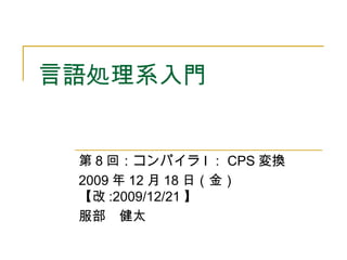 言語処理系入門
第 8 回：コンパイラ I ： CPS 変換
2009 年 12 月 18 日（金）
【改 :2009/12/21 】
服部　健太
 
