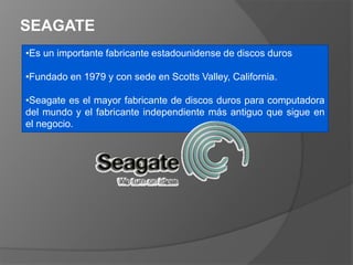 SEAGATE
•Es un importante fabricante estadounidense de discos duros
•Fundado en 1979 y con sede en Scotts Valley, California.
•Seagate es el mayor fabricante de discos duros para computadora
del mundo y el fabricante independiente más antiguo que sigue en
el negocio.
 