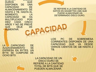 SE REFIERE A LA CANTIDAD DE
DATOS EN GIGABYTES (GB) QUE
PUEDE ALMACENAR UN
DETERMINADO DISCO DURO.
LOS PC DE SOBREMESA
CORRIENTES DISPONEN DE UNA
CAPACIDAD QUE VA DESDE
VARIOS CIENTOS DE GB HASTA 2
TB.
LA CAPACIDAD DE UN
DISCO DURO SE
REFIERE A LA CANTIDAD
TOTAL DE BITS QUE SE
PUEDEN ALMACENAR.
LA CAPACIDAD DE
ALMACENAMIENTO SE
EXPRESA EN BYTES. UN
BYTE SE COMPONE DE
OCHO BITS
EXISTEN DISCOS
DUROS QUE
DISPONEN DE UNA
CAPACIDAD DE
ALMACENAMIENTO DE
HASTA 2 TB. HASTA EL
MOMENTO, LA
CAPACIDAD SE HA
MULTIPLICADO POR
DIEZ CADA CINCO
AÑOS Y NO SE PREVÉ
QUE DEJE DE
AUMENTAR.
 