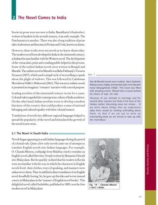 187
Novels,SocietyandHistory
2 The Novel Comes to India
Stories in prose were not new to India. Banabhatta’s Kadambari,
writteninSanskritintheseventhcentury,isanearlyexample.The
Panchatantra is another. There was also a long tradition of prose
talesofadventureandheroisminPersianandUrdu,knownasdastan.
However, these works were not novels as we know them today.
ThemodernnovelformdevelopedinIndiainthenineteenthcentury,
asIndiansbecamefamiliarwiththeWesternnovel.Thedevelopment
ofthevernaculars,printandareadingpublichelpedinthisprocess.
Some of the earliest Indian novels were written in Bengali and
Marathi.TheearliestnovelinMarathiwasBabaPadmanji’sYamuna
Paryatan(1857),whichusedasimplestyleofstorytellingtospeak
about the plight of widows. This was followed by Lakshman
MoreshwarHalbe’sMuktamala(1861).Thiswasnotarealisticnovel;
itpresentedanimaginary‘romance’narrativewithamoralpurpose.
Leading novelists of the nineteenth century wrote for a cause.
ColonialrulersregardedthecontemporarycultureofIndiaasinferior.
On the other hand, Indian novelists wrote to develop a modern
literature of the country that could produce a sense of national
belongingandculturalequalitywiththeircolonialmasters.
Translationsofnovelsintodifferentregionallanguageshelpedto
spread the popularity of the novel and stimulated the growth of
thenovelinnewareas.
2.1 The Novel in South India
NovelsbeganappearinginsouthIndianlanguagesduringtheperiod
ofcolonialrule.Quiteafewearlynovelscameoutofattemptsto
translate English novels into Indian languages. For example,
O.ChanduMenon,asubjudgefromMalabar,triedtotranslatean
EnglishnovelcalledHenriettaTemplewrittenbyBenjaminDisraeli
intoMalayalam.ButhequicklyrealisedthathisreadersinKerala
werenotfamiliarwiththewayinwhichthecharactersinEnglish
novels lived: their clothes, ways of speaking, and manners were
unknowntothem.TheywouldfindadirecttranslationofanEnglish
noveldreadfullyboring.So,hegaveupthisideaandwroteinstead
astoryinMalayalaminthe‘mannerofEnglishnovelbooks’.This
delightful novel called Indulekha, published in 1889, was the first
modernnovelinMalayalam.
Not all Marathi novels were realistic. Naro Sadashiv
Risbud used a highly ornamental style in his Marathi
novel Manjughosha (1868). This novel was filled
with amazing events. Risbud had a reason behind
his choice of style. He said:
‘Because of our attitude to marriage and for
several other reasons one finds in the lives of the
Hindus neither interesting views nor virtues … If
we write about things that we experience
daily there would be nothing enthralling about
them, so that if we set out to write an
entertaining book we are forced to take up with
the marvellous.’
Box 3
Fig. 14 – Chandu Menon
(1847-1899).
 