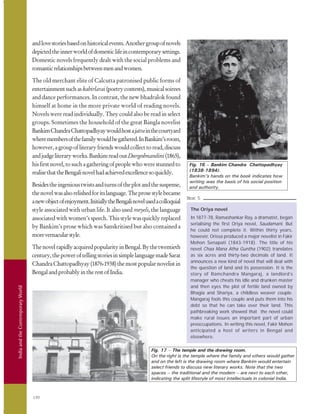 IndiaandtheContemporaryWorld
190
andlovestoriesbasedonhistoricalevents.Anothergroupofnovels
depictedtheinnerworldofdomesticlifeincontemporarysettings.
Domestic novels frequently dealt with the social problems and
romanticrelationshipsbetweenmenandwomen.
The old merchant elite of Calcutta patronised public forms of
entertainmentsuchaskabirlarai(poetrycontests),musicalsoirees
and dance performances. In contrast, the new bhadralok found
himself at home in the more private world of reading novels.
Novels were read individually. They could also be read in select
groups. Sometimes the household of the great Bangla novelist
BankimChandraChattopadhyaywouldhostajatrainthecourtyard
wheremembersofthefamilywouldbegathered.InBankim’sroom,
however,agroupofliteraryfriendswouldcollecttoread,discuss
andjudgeliteraryworks.BankimreadoutDurgeshnandini(1865),
hisfirstnovel,tosuchagatheringofpeoplewhowerestunnedto
realisethattheBengalinovelhadachievedexcellencesoquickly.
Besidestheingenioustwistsandturnsoftheplotandthesuspense,
thenovelwasalsorelishedforitslanguage.Theprosestylebecame
anewobjectofenjoyment.InitiallytheBengalinovelusedacolloquial
style associated with urban life. It also used meyeli, the language
associatedwithwomen’sspeech.Thisstylewasquicklyreplaced
by Bankim’s prose which was Sanskritised but also contained a
morevernacularstyle.
ThenovelrapidlyacquiredpopularityinBengal.Bythetwentieth
century,thepoweroftellingstoriesinsimplelanguagemadeSarat
ChandraChattopadhyay(1876-1938)themostpopularnovelistin
BengalandprobablyintherestofIndia.
The Oriya novel
In 1877-78, Ramashankar Ray, a dramatist, began
serialising the first Oriya novel, Saudamani. But
he could not complete it. Within thirty years,
however, Orissa produced a major novelist in Fakir
Mohon Senapati (1843-1918). The title of his
novel Chaa Mana Atha Guntha (1902) translates
as six acres and thirty-two decimals of land. It
announces a new kind of novel that will deal with
the question of land and its possession. It is the
story of Ramchandra Mangaraj, a landlord’s
manager who cheats his idle and drunken master
and then eyes the plot of fertile land owned by
Bhagia and Shariya, a childless weaver couple.
Mangaraj fools this couple and puts them into his
debt so that he can take over their land. This
pathbreaking work showed that the novel could
make rural issues an important part of urban
preoccupations. In writing this novel, Fakir Mohon
anticipated a host of writers in Bengal and
elsewhere.
Box 5
Fig. 17 – The temple and the drawing room.
On the right is the temple where the family and others would gather
and on the left is the drawing room where Bankim would entertain
select friends to discuss new literary works. Note that the two
spaces – the traditional and the modern – are next to each other,
indicating the split lifestyle of most intellectuals in colonial India.
Fig. 16 – Bankim Chandra Chattopadhyay
(1838-1894).
Bankim’s hands on the book indicates how
writing was the basis of his social position
and authority.
 