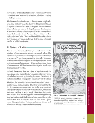 193
Novels,SocietyandHistory
Fig. 20 – Cover page of Kathanjali, a Kannada
magazine.
Kathanjali started publication in 1929 and
published short stories regularly. The picture
shows a mother reading out stories from a book
to her children.
He was also a ‘first-rate Sanskrit scholar’. He dressed in Western
clothes.But,atthesametime,hekeptalongtuftofhair,according
totheNayarcustom.
The heroes and heroines in most of the novels were people who
livedinthemodernworld.Thustheyweredifferentfromtheideal
ormythologicalcharactersoftheearlierpoeticliteratureofIndia.
Undercolonialrule,manyoftheEnglish-educatedclassfoundnew
Westernwaysoflivingandthinkingattractive.Buttheyalsofeared
that a wholesale adoption of Western values would destroy their
traditionalwaysofliving.CharacterslikeIndulekhaandMadhavan
showedreadershowIndianandforeignlifestylescouldbebrought
togetherinanidealcombination.
3.3 Pleasures of Reading
Aselsewhereintheworld,inIndiatoo,thenovelbecameapopular
medium of entertainment among the middle class. The
circulationofprintedbooksallowedpeopletoamusethemselves
in new ways. Picture books, translations from other languages,
popularsongssometimescomposedoncontemporaryevents,stories
in newspapers and magazines – all these offered new forms
of entertainment. Within this new culture of print, novels soon
becameimmenselypopular.
In Tamil, for example, there was a flood of popular novels in the
earlydecadesofthetwentiethcentury.Detectiveandmysterynovels
often had to be printed again and again to meet the demand of
readers:someofthemwerereprintedasmanyastwenty-twotimes!
The novel also assisted in the spread of silent reading. We are so
usedtoreadinginsilencethatitisdifficultforustothinkthatthis
practicewasnotverycommoninthepast.Aslateasthenineteenth
centuryandperhapsevenintheearlytwentiethcentury,writtentexts
wereoftenreadaloudforseveralpeopletohear.Sometimesnovels
werealsoreadinthisway,butingeneralnovelsencouragedreading
aloneandinsilence.Individualssittingathomeortravellingintrains
enjoyedthem.Eveninacrowdedroom,thenovelofferedaspecial
world of imagination into which the reader could slip, and be all
alone.Inthis,readinganovelwaslikedaydreaming.
 