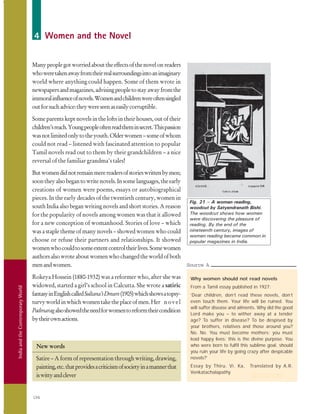 IndiaandtheContemporaryWorld
194
4 Women and the Novel
Manypeoplegotworriedabouttheeffectsofthenovelonreaders
whoweretakenawayfromtheirrealsurroundingsintoanimaginary
world where anything could happen. Some of them wrote in
newspapersandmagazines,advisingpeopletostayawayfromthe
immoralinfluenceofnovels.Womenandchildrenwereoftensingled
outforsuchadvice:theywereseenaseasilycorruptible.
Some parents kept novels in the lofts in their houses, out of their
children’sreach.Youngpeopleoftenreadtheminsecret.Thispassion
wasnotlimitedonlytotheyouth.Olderwomen–someofwhom
could not read – listened with fascinated attention to popular
Tamil novels read out to them by their grandchildren – a nice
reversal of the familiar grandma’s tales!
Butwomendidnotremainmerereadersofstorieswrittenbymen;
soontheyalsobegantowritenovels.Insomelanguages,theearly
creations of women were poems, essays or autobiographical
pieces. In the early decades of the twentieth century, women in
south India also began writing novels and short stories. A reason
for the popularity of novels among women was that it allowed
for a new conception of womanhood. Stories of love – which
was a staple theme of many novels – showed women who could
choose or refuse their partners and relationships. It showed
womenwhocouldtosomeextentcontroltheirlives.Somewomen
authorsalsowroteaboutwomenwhochangedtheworldofboth
menandwomen.
Rokeya Hossein (1880-1932) was a reformer who, after she was
widowed, started a girl’s school in Calcutta. She wrote a satiric
fantasyinEnglishcalledSultana’sDream(1905)whichshowsatopsy-
turvyworldinwhichwomentaketheplaceofmen.Her novel
Padmaragalsoshowedtheneedforwomentoreformtheircondition
bytheirownactions.
New words
Satire – A form of representation through writing, drawing,
painting,etc.thatprovidesacriticismofsocietyinamannerthat
iswittyandclever
Fig. 21 – A woman reading,
woodcut by Satyendranath Bishi.
The woodcut shows how women
were discovering the pleasure of
reading. By the end of the
nineteenth century, images of
women reading became common in
popular magazines in India.
Why women should not read novels
From a Tamil essay published in 1927:
‘Dear children, don’t read these novels, don’t
even touch them. Your life will be ruined. You
will suffer disease and ailments. Why did the good
Lord make you – to wither away at a tender
age? To suffer in disease? To be despised by
your brothers, relatives and those around you?
No. No. You must become mothers; you must
lead happy lives; this is the divine purpose. You
who were born to fulfil this sublime goal, should
you ruin your life by going crazy after despicable
novels?’
Essay by Thiru. Vi. Ka, Translated by A.R.
Venkatachalapathy
Source
Source A
 
