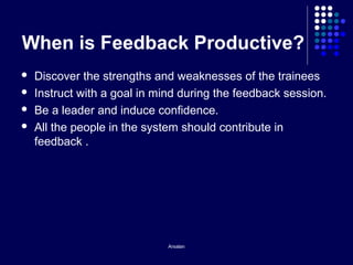 Arsalan
When is Feedback Productive?
 Discover the strengths and weaknesses of the trainees
 Instruct with a goal in mind during the feedback session.
 Be a leader and induce confidence.
 All the people in the system should contribute in
feedback .
 