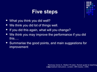 Arsalan
Five steps
 What you think you did well?
 We think you did lot of things well.
 If you did this again, what will you change?
 We think you may improve the performance if you did
this….
 Summarise the good points, and main suggestions for
improvement
Mackway-Jones K, Walker M (eds). Pocket guide to teaching
for medical instructors. London: BMJ books; 1999.
 