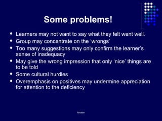 Arsalan
Some problems!
 Learners may not want to say what they felt went well.
 Group may concentrate on the ‘wrongs’
 Too many suggestions may only confirm the learner’s
sense of inadequacy
 May give the wrong impression that only ‘nice’ things are
to be told
 Some cultural hurdles
 Overemphasis on positives may undermine appreciation
for attention to the deficiency
 