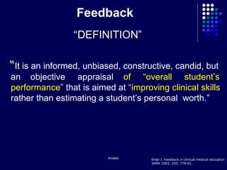Arsalan
Feedback
“DEFINITION”
“It is an informed, unbiased, constructive, candid, but
an objective appraisal of “overall student’s
performance” that is aimed at “improving clinical skills”
rather than estimating a student’s personal worth.”
Ende J. Feedback in clinical medical education
JAMA 1983; 250: 778-81.
 