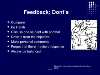Arsalan
Feedback: Dont’s
 Compare
 Be Harsh
 Discuss one student with another
 Deviate from the objective
 Make personal comments
 Forget that there maybe a response
 Always be balanced
Education planning and evaluation handout.
CPSP.
 