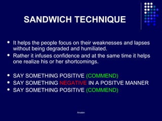 Arsalan
SANDWICH TECHNIQUE
 It helps the people focus on their weaknesses and lapses
without being degraded and humiliated.
 Rather it infuses confidence and at the same time it helps
one realize his or her shortcomings.
 SAY SOMETHING POSITIVE (COMMEND)
 SAY SOMETHING NEGATIVE IN A POSITVE MANNER
 SAY SOMETHING POSITIVE (COMMEND)
 