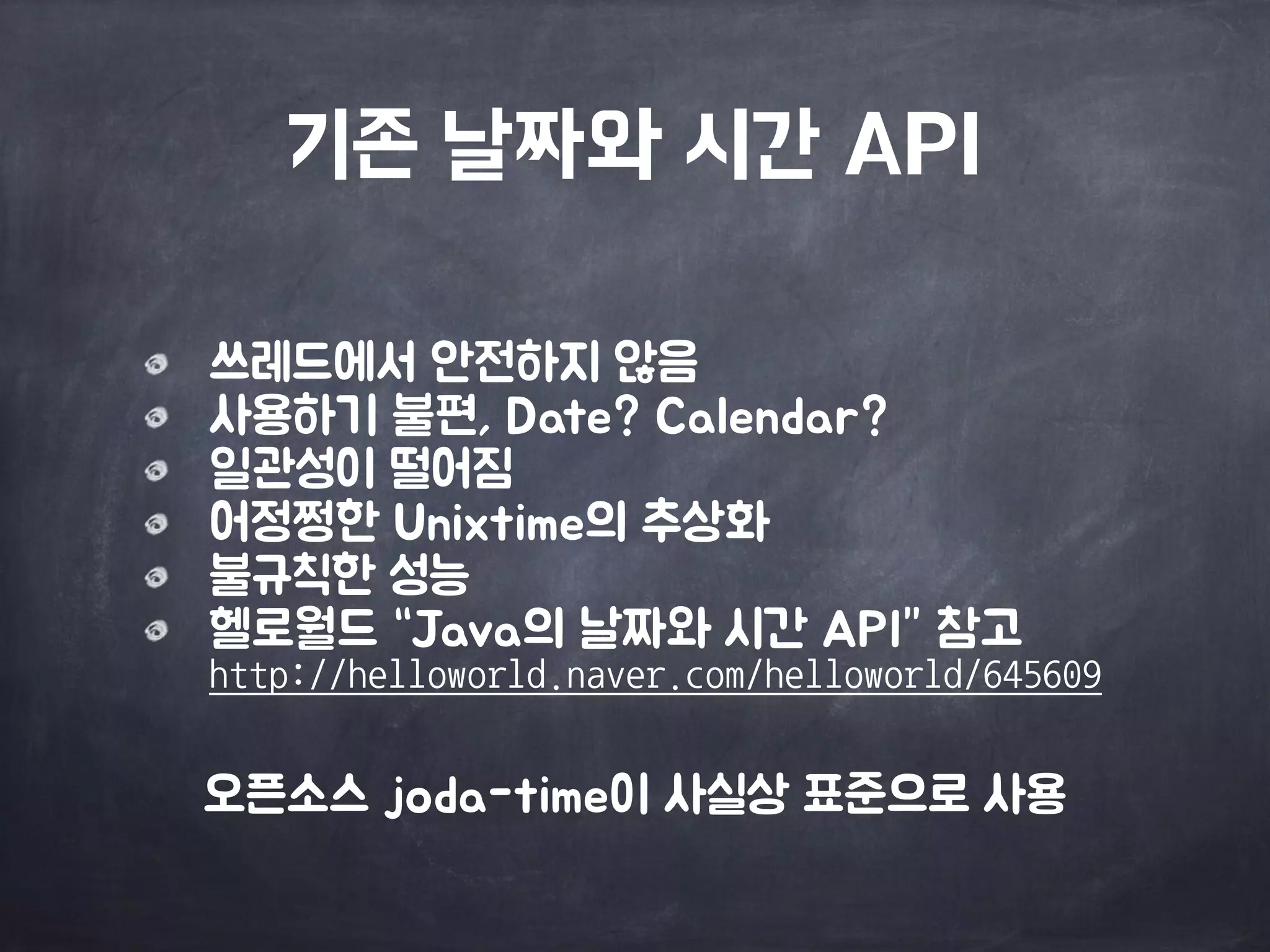 기존 날짜와 시간 API
쓰레드에서 안전하지 않음

사용하기 불편, Date? Calendar?

일관성이 떨어짐

어정쩡한 Unixtime의 추상화

불규칙한 성능

헬로월드 “Java의 날짜와 시간 API” 참고 
http://helloworld.naver.com/helloworld/645609
오픈소스 joda-time이 사실상 표준으로 사용
 