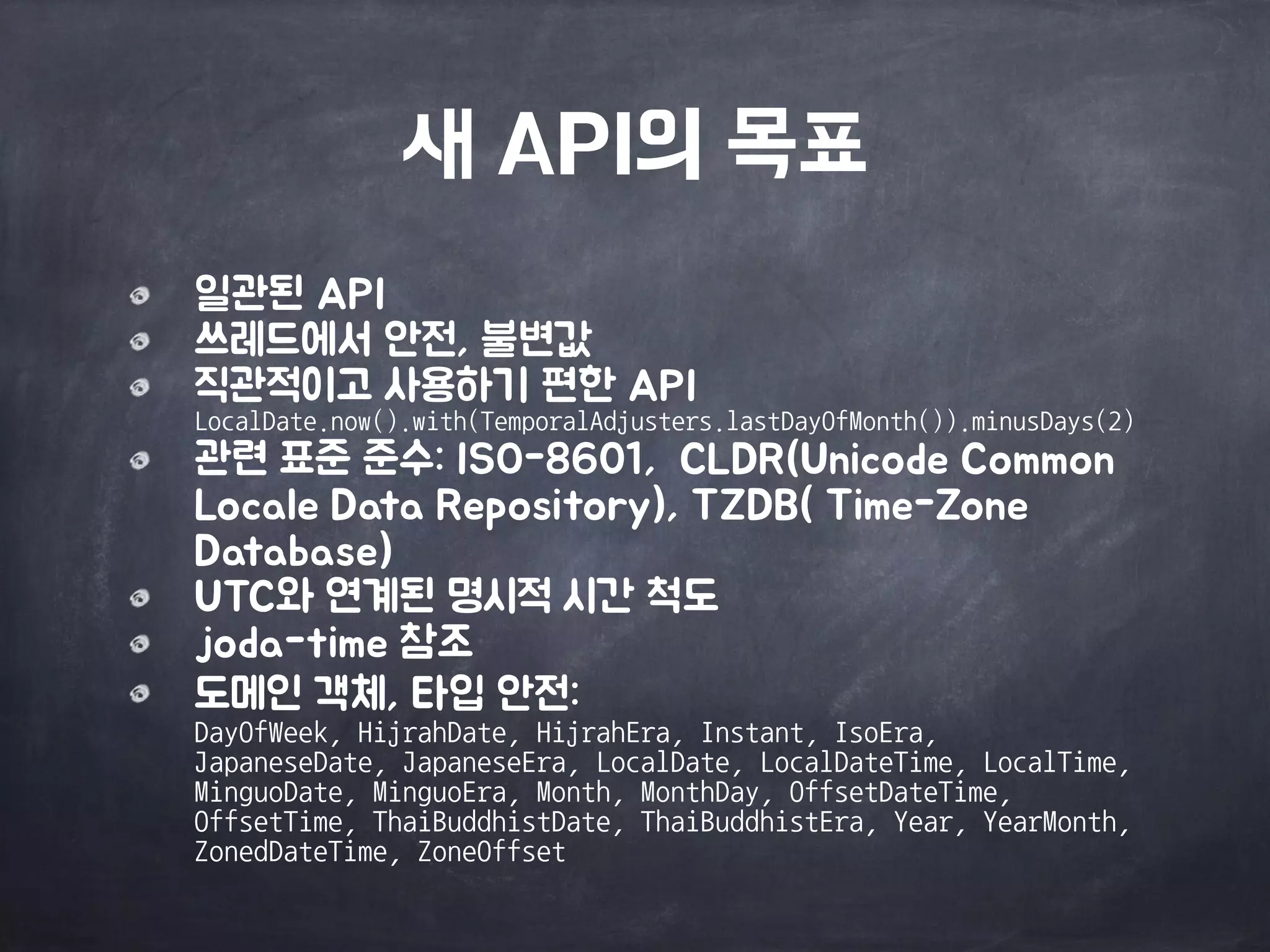 새 API의 목표
일관된 API

쓰레드에서 안전, 불변값

직관적이고 사용하기 편한 API 
LocalDate.now().with(TemporalAdjusters.lastDayOfMonth()).minusDays(2)

관련 표준 준수: ISO-8601, CLDR(Unicode Common
Locale Data Repository), TZDB( Time-Zone
Database)

UTC와 연계된 명시적 시간 척도

joda-time 참조

도메인 객체, 타입 안전: 
DayOfWeek,	
 