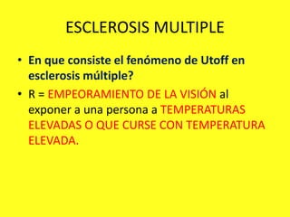 ESCLEROSIS MULTIPLE
• En que consiste el fenómeno de Utoff en
esclerosis múltiple?
• R = EMPEORAMIENTO DE LA VISIÓN al
exponer a una persona a TEMPERATURAS
ELEVADAS O QUE CURSE CON TEMPERATURA
ELEVADA.
 