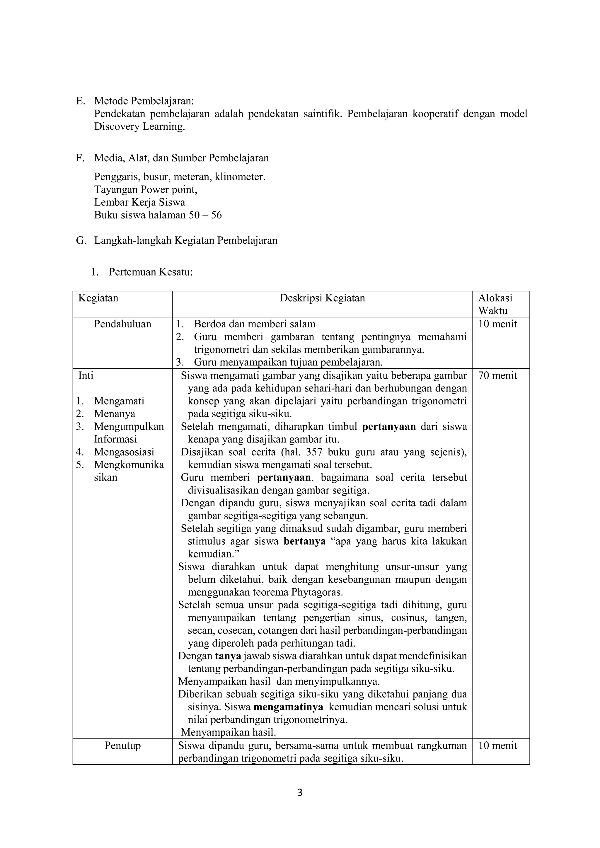3
E. Metode Pembelajaran:
Pendekatan pembelajaran adalah pendekatan saintifik. Pembelajaran kooperatif dengan model
Discovery Learning.
F. Media, Alat, dan Sumber Pembelajaran
Penggaris, busur, meteran, klinometer.
Tayangan Power point,
Lembar Kerja Siswa
Buku siswa halaman 50 – 56
G. Langkah-langkah Kegiatan Pembelajaran
1. Pertemuan Kesatu:
Kegiatan Deskripsi Kegiatan Alokasi
Waktu
Pendahuluan 1. Berdoa dan memberi salam
2. Guru memberi gambaran tentang pentingnya memahami
trigonometri dan sekilas memberikan gambarannya.
3. Guru menyampaikan tujuan pembelajaran.
10 menit
Inti
1. Mengamati
2. Menanya
3. Mengumpulkan
Informasi
4. Mengasosiasi
5. Mengkomunika
sikan
Siswa mengamati gambar yang disajikan yaitu beberapa gambar
yang ada pada kehidupan sehari-hari dan berhubungan dengan
konsep yang akan dipelajari yaitu perbandingan trigonometri
pada segitiga siku-siku.
Setelah mengamati, diharapkan timbul pertanyaan dari siswa
kenapa yang disajikan gambar itu.
Disajikan soal cerita (hal. 357 buku guru atau yang sejenis),
kemudian siswa mengamati soal tersebut.
Guru memberi pertanyaan, bagaimana soal cerita tersebut
divisualisasikan dengan gambar segitiga.
Dengan dipandu guru, siswa menyajikan soal cerita tadi dalam
gambar segitiga-segitiga yang sebangun.
Setelah segitiga yang dimaksud sudah digambar, guru memberi
stimulus agar siswa bertanya “apa yang harus kita lakukan
kemudian.”
Siswa diarahkan untuk dapat menghitung unsur-unsur yang
belum diketahui, baik dengan kesebangunan maupun dengan
menggunakan teorema Phytagoras.
Setelah semua unsur pada segitiga-segitiga tadi dihitung, guru
menyampaikan tentang pengertian sinus, cosinus, tangen,
secan, cosecan, cotangen dari hasil perbandingan-perbandingan
yang diperoleh pada perhitungan tadi.
Dengan tanya jawab siswa diarahkan untuk dapat mendefinisikan
tentang perbandingan-perbandingan pada segitiga siku-siku.
Menyampaikan hasil dan menyimpulkannya.
Diberikan sebuah segitiga siku-siku yang diketahui panjang dua
sisinya. Siswa mengamatinya kemudian mencari solusi untuk
nilai perbandingan trigonometrinya.
Menyampaikan hasil.
70 menit
Penutup Siswa dipandu guru, bersama-sama untuk membuat rangkuman
perbandingan trigonometri pada segitiga siku-siku.
10 menit
 