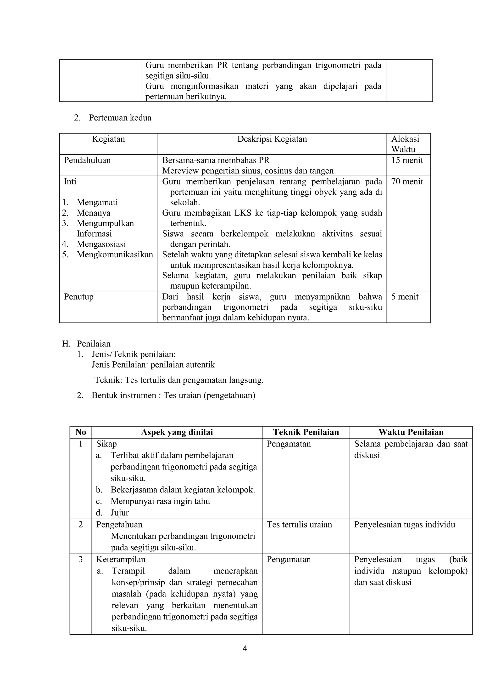 4
Guru memberikan PR tentang perbandingan trigonometri pada
segitiga siku-siku.
Guru menginformasikan materi yang akan dipelajari pada
pertemuan berikutnya.
2. Pertemuan kedua
Kegiatan Deskripsi Kegiatan Alokasi
Waktu
Pendahuluan Bersama-sama membahas PR
Mereview pengertian sinus, cosinus dan tangen
15 menit
Inti
1. Mengamati
2. Menanya
3. Mengumpulkan
Informasi
4. Mengasosiasi
5. Mengkomunikasikan
Guru memberikan penjelasan tentang pembelajaran pada
pertemuan ini yaitu menghitung tinggi obyek yang ada di
sekolah.
Guru membagikan LKS ke tiap-tiap kelompok yang sudah
terbentuk.
Siswa secara berkelompok melakukan aktivitas sesuai
dengan perintah.
Setelah waktu yang ditetapkan selesai siswa kembali ke kelas
untuk mempresentasikan hasil kerja kelompoknya.
Selama kegiatan, guru melakukan penilaian baik sikap
maupun keterampilan.
70 menit
Penutup Dari hasil kerja siswa, guru menyampaikan bahwa
perbandingan trigonometri pada segitiga siku-siku
bermanfaat juga dalam kehidupan nyata.
5 menit
H. Penilaian
1. Jenis/Teknik penilaian:
Jenis Penilaian: penilaian autentik
Teknik: Tes tertulis dan pengamatan langsung.
2. Bentuk instrumen : Tes uraian (pengetahuan)
No Aspek yang dinilai Teknik Penilaian Waktu Penilaian
1 Sikap
a. Terlibat aktif dalam pembelajaran
perbandingan trigonometri pada segitiga
siku-siku.
b. Bekerjasama dalam kegiatan kelompok.
c. Mempunyai rasa ingin tahu
d. Jujur
Pengamatan Selama pembelajaran dan saat
diskusi
2 Pengetahuan
Menentukan perbandingan trigonometri
pada segitiga siku-siku.
Tes tertulis uraian Penyelesaian tugas individu
3 Keterampilan
a. Terampil dalam menerapkan
konsep/prinsip dan strategi pemecahan
masalah (pada kehidupan nyata) yang
relevan yang berkaitan menentukan
perbandingan trigonometri pada segitiga
siku-siku.
Pengamatan Penyelesaian tugas (baik
individu maupun kelompok)
dan saat diskusi
 