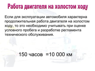 Если для эксплуатации автомобиля характерна
продолжительная работа двигателя на холостом
ходу, то это необходимо учитывать при оценке
условного пробега и разработке регламента
технического обслуживания.
150 часов =10 000 км
 