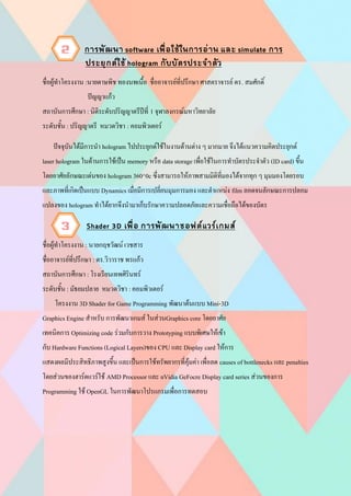 ชื่อผู้ทาโครงงาน :นายดาษพิช ทองนพเนื้อ ชื่ออาจารย์ที่ปรึกษา ศาสตราจารย์ ดร. สมศักดิ์
ปัญญาแก้ว
สถาบันการศึกษา : นิติระดับปริญญาตรีปีที่ 1 จุฬาลงกรณ์มหาวิทยาลัย
ระดับชั้น : ปริญญาตรี หมวดวิชา : คอมพิวเตอร์
ปัจจุบันได้มีการนา hologram ไปประยุกต์ใช้ในงานด้านต่าง ๆ มากมาย จึงได้แนวความคิดประยุกต์
laser hologram ในด้านการใช้เป็น memory หรือ data storage เพื่อใช้ในการทาบัตรประจาตัว (ID card) ขึ้น
โดยอาศัยลักษณะเด่นของ hologram 360^0c ซึ่งสามารถให้ภาพสามมิติที่มองได้จากทุก ๆ มุมมองโดยรอบ
และภาพที่เกิดเป็นแบบ Dynamics เมื่อมีการเปลี่ยนมุมการมอง และตาแหน่ง film ลอดจนลักษณะการปลอม
แปลงของ hologram ทาได้ยากจึงนามาเก็บรักษาความปลอดภัยและความเชื่อถือได้ของบัตร
ชื่อผู้ทาโครงงาน : นายกฤชวัฒน์ เวชสาร
ชื่ออาจารย์ที่ปรึกษา : ดร.วิวาราช พรแก้ว
สถาบันการศึกษา : โรงเรียนเทพศิรินทร์
ระดับชั้น : มัธยมปลาย หมวดวิชา : คอมพิวเตอร์
โครงงาน 3D Shader for Game Programming พัฒนาต้นแบบ Mini-3D
Graphics Engine สาหรับ การพัฒนาเกมส์ ในส่วนGraphics core โดยอาศัย
เทคนิคการ Optimizing code ร่วมกับการวาง Prototyping แบบพิเศษให้เข้า
กับ Hardware Functions (Logical Layers)ของ CPU และ Display card ให้การ
แสดงผลมีประสิทธิภาพสูงขึ้น และเป็นการใช้ทรัพยากรที่คุ้มค่า เพื่อลด causes of bottlenecks และ penalties
โดยส่วนของฮาร์ดแวร์ใช้ AMD Processor และ nVidia GeFocre Display card series ส่วนของการ
Programming ใช้ OpenGL ในการพัฒนาโปรแกรมเพื่อการทดสอบ
2
3
 