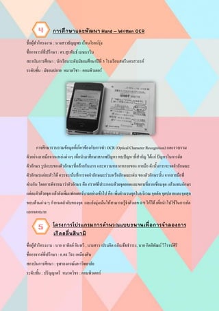 ชื่อผู้ทาโครงงาน : นางสาวธัญญพร เรือนโรจน์รุ่ง
ชื่ออาจารย์ที่ปรึกษา : ดร.สุรพันธ์ เมฆนาวิน
สถาบันการศึกษา : นักเรียนระดับมัธยมศึกษาปีที่ 5 โรงเรียนสตรีนครสวรรค์
ระดับชั้น : มัธยมปลาย หมวดวิชา : คอมพิวเตอร์
การศึกษารวบรวมข้อมูลที่เกี่ยวข้องกับการทา OCR (Optical Character Recognition) และรวบรวม
ตัวอย่างลายมือจากแหล่งต่างๆ เพื่อนามาศึกษาสภาพปัญหา พบปัญหาที่สาคัญ ได้แก่ ปัญหาในการตัด
ตัวอักษร รูปแบบของตัวอักษรที่คล้ายกันมาก และความหลากหลายของ ลายมือ ดังนั้นการจะจดจาลักษณะ
ตัวอักษรแต่ละตัวได้ ควรจะเน้นที่การจดจาลักษณะร่วมหรือลักษณะเด่น ของตัวอักษรนั้น จากลายมือที่
ต่างกัน โดยการพิจารณาว่าตัวอักษร คือ กราฟที่ประกอบด้วยจุดยอดและขอบที่ลากเชื่อมจุด แล้วแทนอักษร
แต่ละตัวด้วยจุด แล้วยังเพิ่มแฟกเตอร์บางอย่างเข้าไป คือ เพิ่มจานวนจุดในบริเวณ จุดตัด จุดปลายและจุดสุด
ขอบด้านต่าง ๆ กาหนดลาดับของจุด และยังมุ่งเน้นให้สามารถรู้จาตัวเลข 0-9 ให้ได้ เพื่อนาไปใช้ในการคัด
แยกจดหมาย
ชื่อผู้ทาโครงงาน : นาย อาทิตย์ อินทวี , นางสาว เปรมจิต อภิเมธ๊ธธาารง, นาย กิตติพัฒน์ วิโรจน์ศิริ
ชื่ออาจารย์ที่ปรึกษา : อ.ดร.วีระ เหมืองสิน
สถาบันการศึกษา : จุฬาลงกรณ์มหาวิทยาลัย
ระดับชั้น : ปริญญาตรี หมวดวิชา : คอมพิวเตอร์
4
5
 