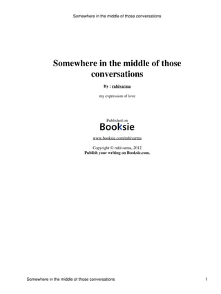 Somewhere in the middle of those
conversations
By : ruhivarma
my expression of love
Published on
www.booksie.com/ruhivarma
Copyright © ruhivarma, 2012
Publish your writing on Booksie.com.
Somewhere in the middle of those conversations
Somewhere in the middle of those conversations 1
 