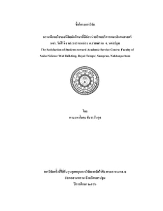 ชื่อโครงการวิจัย
ความพึงพอใจของนิสิตนักศึกษาที่มีต่อหน่วยวิทยบริการคณะสังคมศาสตร์
มจร. วัดไร่ขิง พระอารามหลวง อ.สามพราน จ. นครปฐม
The Satisfaction of Students toward Academic Service Centre: Faculty of
Social Science Wat Raikhing, Royal Temple, Sampran, Nakhonpathom
 
 
โดย
พระมหาโยตะ ชัยวรมันกุล
การวิจัยครั้งนี้ได้รับทุนอุดหนุนการวิจัยจากวัดไร่ขิง พระอารามหลวง
อําเภอสามพราน จังหวัดนครปฐม
ปีการศึกษา ๒๕๕๖
 