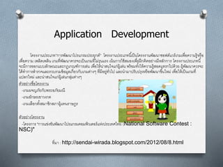 Application Development
โครงงานประเภท”การพัฒȨโปรแกรมประยุกต์” โครงงานประเภทนี้เป็นโครงงานพัฒนาซอฟต์แวร์เกมเพื่อความรู้หรือ
เพื่อความ เพลิดเพลิน เกมที่พัฒนาควรจะเป็นเกมที่ไม่รุนแรง เน้นการใช้สมองเพื่อฝึกคิดอย่างมีหลักการ โครงงานประเภทนี้
จะมีการออกแบบลักษณะและกฎเกณฑ์การเล่น เพื่อให้น่าสนใจแก่ผู้เล่น พร้อมทั้งให้ความรู้สอดแทรกไปด้วย ผู้พัฒนาควรจะ
ได้ทาการสารวจและรวบรวมข้อมูลเกี่ยวกับเกมต่างๆ ที่มีอยู่ทั่วไป และนามาปรับปรุงหรือพัฒนาขึ้นใหม่ เพื่อให้เป็นเกมที่
แปลกใหม่ และน่าสนใจแก่ผู้เล่นกลุ่มต่างๆ
ตัวอย่างชื่อโครงงาน
-เกมผจญภัยกับพระอภัยมณี
-เกมอักษรเขาวงกต
-เกมเลือกตั้งสมาชิกสภาผู้แทนราษฎร
ตัวอย่างโครงงาน
-โครงการ "การแข่งขันพัฒนาโปรแกรมคอมพิวเตอร์แห่งประเทศไทย (National Software Contest :
NSC)"
ที่มา : http://sendai-wirada.blogspot.com/2012/08/8.html
 
