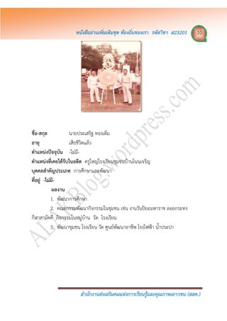 หนังสืออ่ำนเพิ่มเติมชุด ท้องถิ่นของเรำ รหัสวิชำ ส23201 10
สำนักงำนส่งเสริมคมแห่งกำรเรียนรู้และคุณภำพเยำวชน (สสค.)
ชื่อ-สกุล นายประเสริฐ ทองเต็ม
อำยุ เสียชีวิตแล้ว
ตำแหน่งปัจจุบัน -ไม่มี-
ตำแหน่งที่เคยได้รับในอดีต ครูใหญ่โรงเรียนชุมชนบ้านโนนเจริญ
บุคคลสำคัญประเภท การศึกษาและพัฒนา
ที่อยู่ -ไม่มี-
ผลงำน
1. พัฒนาการศึกษา
2. คณะกรรมพัฒนากิจกรรมในชุมชน เช่น งานวันปิยะมหาราช ลอยกระทง
กีฬาสามัคคี กิจกรรมในหมู่บ้าน วัด โรงเรียน
3. พัฒนาชุมชน โรงเรียน วัด ศูนย์พัฒนาอาชีพ โรงไฟฟ้า น้าประปา
 