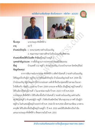 หนังสืออ่ำนเพิ่มเติมชุด ท้องถิ่นของเรำ รหัสวิชำ ส23201 15
สำนักงำนส่งเสริมคมแห่งกำรเรียนรู้และคุณภำพเยำวชน (สสค.)
ชื่อ-สกุล นายประมุข ศักดิ์ศรีท้าว
อำยุ 62 ปี
ตำแหน่งปัจจุบัน 1. รองนายเทศบาลตาบลโนนเจริญ
2. คณะกรรมการสถานศึกษาโงเรียนโนนเจริญพิทยาคม
ตำแหน่งที่เคยได้รับในอดีต กำนัน/ผู้ใหญ่บ้านหมู่ที่ 2
บุคคลสำคัญประเภท การตั้งถิ่นฐาน/การปกครอง/ประเพณีวัฒนธรรม
ที่อยู่ บ้านเลขที่ 112 หมู่ที่ 2 ตาบลโนนเจริญ อาเภอบ้านกรวด จังหวัดบุรีรัมย์
ข้อมูลโดยสรุป
จากการสัมภาษณ์นายประมุข ศักดิ์ศรีท้าว อดีตกานันคนที่ 2 ของตาบลโนนเจริญ
ให้ข้อมูลเกี่ยวกับผู้นา หมู่บ้าน จากอดีตจนถึงปัจจุบัน บ้านโนนเจริญก่อนปี พ.ศ. 2504 นั้น
บ้านโนนเจริญ มีผู้นาคนแรก ชื่อว่านายอ่อนสา เหล็กสี ซึ่งเป็นกลุ่มคนที่ย้ายตามมาในเวลา
ใกล้เคียงกับ กลุ่มที่ 1 ประมาณ ปี พ.ศ. 2504 นายนวล พาชื่นใจ เป็นผู้ใหญ่ หมู่บ้านคนที่ 2
ได้รับเลือกเป็นกานัน คนที่ 1 ในเวลาต่อมาจนถึง ปี พ.ศ. 2523 ราวปี พ.ศ.2524
นายประมุข ศักดิ์ศรีท้าว ได้รับเลือกตั้งเป็นกานันคนที่ 2 ของตาบลโนนเจริญ แต่ท่านเป็น
สมาชิกในหมู่ที่ 2 ตาแหน่งผู้นา หมู่ที่ 1 จึงต้องรับสมัครใหม่ ได้นายสุวรรณ มารศรี เป็นผู้นา
หมู่บ้าน ในตาแหน่งผู้ใหญ่บ้านระหว่างปี พ.ศ. 2522 ถึง พ.ศ.2550 เมื่อท่านเกษียณ นายซาน
พายุพัด ได้รับเลือกตั้งเป็นผู้ใหญ่บ้านหมู่ที่ 1 ปี พ.ศ. 2550 และได้รับคัดเลือกเป็นกานัน
แทนนายประมุข ศักดิ์ศรีท้าว ที่หมดวาระในปี พ.ศ. 2551
 