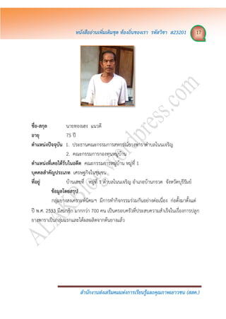 หนังสืออ่ำนเพิ่มเติมชุด ท้องถิ่นของเรำ รหัสวิชำ ส23201 17
สำนักงำนส่งเสริมคมแห่งกำรเรียนรู้และคุณภำพเยำวชน (สสค.)
ชื่อ-สกุล นายทองเฮง แนวดี
อำยุ 75 ปี
ตำแหน่งปัจจุบัน 1. ประธานคณะกรรมการสหกรณ์ยางพาราตาบลโนนเจริญ
2. คณะกรรมการกองทุนหมู่บ้าน
ตำแหน่งที่เคยได้รับในอดีต คณะกรรมการหมู่บ้าน หมู่ที่ 1
บุคคลสำคัญประเภท เศรษฐกิจในชุมชน
ที่อยู่ บ้านเลขที่ หมู่ที่ 1 ตาบลโนนเจริญ อาเภอบ้านกรวด จังหวัดบุรีรัมย์
ข้อมูลโดยสรุป
กลุ่มยางสงเคราะห์นิคมฯ มีการทากิจกรรมร่วมกันอย่างต่อเนื่อง ก่อตั้งมาตั้งแต่
ปี พ.ศ. 2533 มีสมาชิก มากกว่า 700 คน เป็นครอบครัวที่ประสบความสาเร็จในเรื่องการปลูก
ยางพาราเป็นกลุ่มแรกและได้ผลผลิตจากต้นยางแล้ว
 