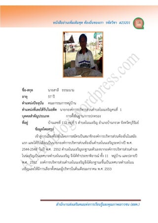 หนังสืออ่ำนเพิ่มเติมชุด ท้องถิ่นของเรำ รหัสวิชำ ส23201 18
สำนักงำนส่งเสริมคมแห่งกำรเรียนรู้และคุณภำพเยำวชน (สสค.)
ชื่อ-สกุล นายสาลี ธรรมนาม
อำยุ 57 ปี
ตำแหน่งปัจจุบัน คณะกรรมการหมู่บ้าน
ตำแหน่งที่เลยได้รับในอดีต นายกองค์การบริหารส่วนตาบลโนนเจริญคนที่ 1
บุคคลสำคัญประเภท การตั้งถิ่นฐาน/การปกครอง
ที่อยู่ บ้านเลขที่ 112 หมู่ที่ 1 ตาบลโนนเจริญ อาเภอบ้านกรวด จังหวัดบุรีรัมย์
ข้อมูลโดยสรุป
เข้าสู่การเมืองท้องถิ่นโดยการสมัครเป็นสมาชิกองค์การบริหารส่วนท้องถิ่นในสมัย
แรก และได้รับเลือกเป็นนายกองค์การบริหารส่วนท้องถิ่นตาบลโนนเจริญระหว่างปี พ.ศ.
2544-2548 ในปี พ.ศ. 2552 ตาบลโนนเจริญยกฐานะตัวเองจากองค์การบริหารส่วนตาบล
โนนเจริญเป็นเทศบาลตาบลโนนเจริญ จึงได้ทาประชาพิจารณ์ ทั้ง 11 หมู่บ้าน และปลายปี
พ.ศ. 2552 องค์การบริหารส่วนตาบลโนนเจริญจึงได้ยกฐานะขึ้นเป็นเทศบาลตาบลโนน
เจริญและให้มีการเลือกตั้งคณะผู้บริหารในต้นเดือนมกราคม พ.ศ. 2553
 