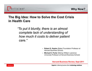 “To put it bluntly, there is an almost
complete lack of understanding of
how much it costs to deliver patient
care.”
– Robert S. Kaplan (Baker Foundation Professor at
Harvard Business School)
– Michael E. Porter (Bishop William Lawrence
University Professor at Harvard Business School)
The Big Idea: How to Solve the Cost Crisis
in Health Care
Harvard Business Review, Sept 2011
Why Now?
 