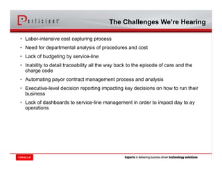 • Labor-intensive cost capturing process
• Need for departmental analysis of procedures and cost
• Lack of budgeting by service-line
• Inability to detail traceability all the way back to the episode of care and the
charge code
• Automating payor contract management process and analysis
• Executive-level decision reporting impacting key decisions on how to run their
business
• Lack of dashboards to service-line management in order to impact day to ay
operations
The Challenges We’re Hearing
 